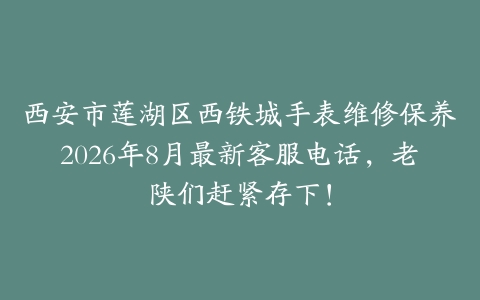 西安市莲湖区西铁城手表维修保养2026年8月最新客服电话，老陕们赶紧存下！