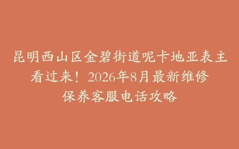昆明西山区金碧街道呢卡地亚表主看过来！2026年8月最新维修保养客服电话攻略