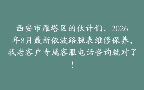 西安市雁塔区的伙计们，2026年8月最新依波路腕表维修保养，找老客户专属客服电话咨询就对了！