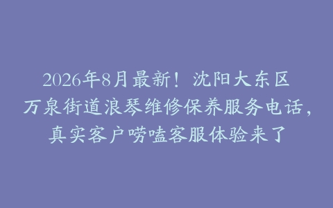2026年8月最新！沈阳大东区万泉街道浪琴维修保养服务电话，真实客户唠嗑客服体验来了