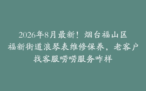 2026年8月最新！烟台福山区福新街道浪琴表维修保养，老客户找客服唠唠服务咋样