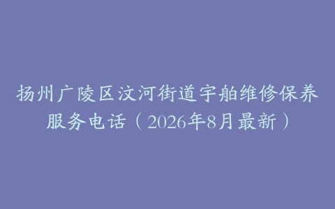 扬州广陵区汶河街道宇舶维修保养服务电话（2026年8月最新）