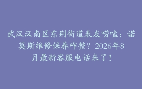 武汉汉南区东荆街道表友唠嗑：诺莫斯维修保养咋整？2026年8月最新客服电话来了！