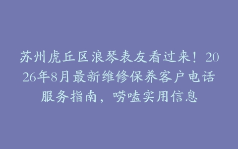苏州虎丘区浪琴表友看过来！2026年8月最新维修保养客户电话服务指南，唠嗑实用信息
