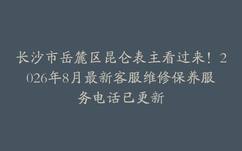 长沙市岳麓区昆仑表主看过来！2026年8月最新客服维修保养服务电话已更新