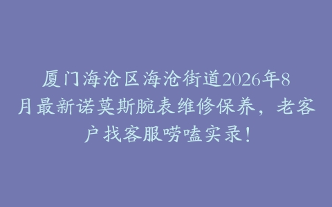 厦门海沧区海沧街道2026年8月最新诺莫斯腕表维修保养，老客户找客服唠嗑实录！
