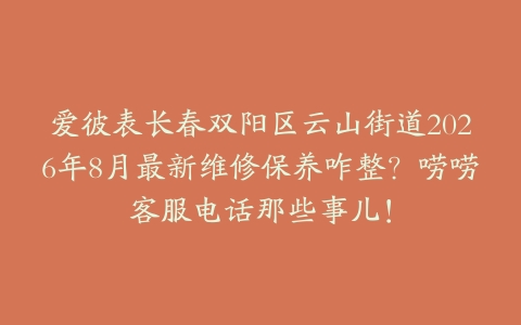 爱彼表长春双阳区云山街道2026年8月最新维修保养咋整？唠唠客服电话那些事儿！
