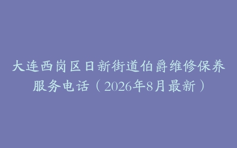 大连西岗区日新街道伯爵维修保养服务电话（2026年8月最新）