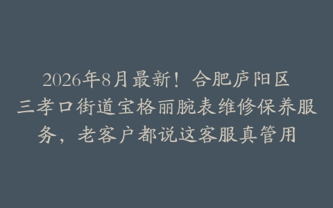 2026年8月最新！合肥庐阳区三孝口街道宝格丽腕表维修保养服务，老客户都说这客服真管用