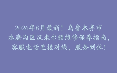2026年8月最新！乌鲁木齐市水磨沟区汉米尔顿维修保养指南，客服电话直接对线，服务到位！