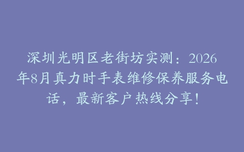深圳光明区老街坊实测：2026年8月真力时手表维修保养服务电话，最新客户热线分享！