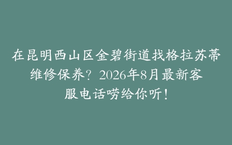 在昆明西山区金碧街道找格拉苏蒂维修保养？2026年8月最新客服电话唠给你听！
