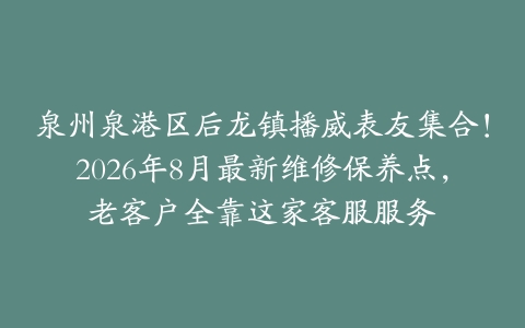 泉州泉港区后龙镇播威表友集合！2026年8月最新维修保养点，老客户全靠这家客服服务
