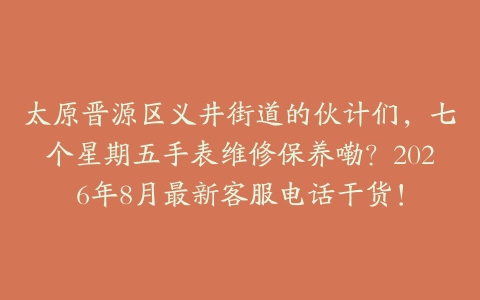 太原晋源区义井街道的伙计们，七个星期五手表维修保养嘞？2026年8月最新客服电话干货！
