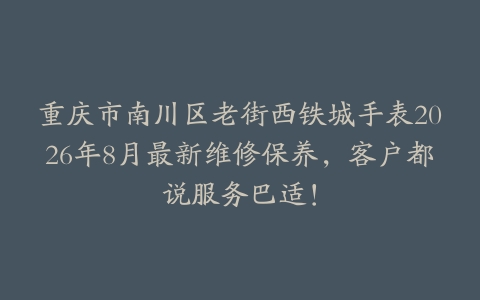 重庆市南川区老街西铁城手表2026年8月最新维修保养，客户都说服务巴适！