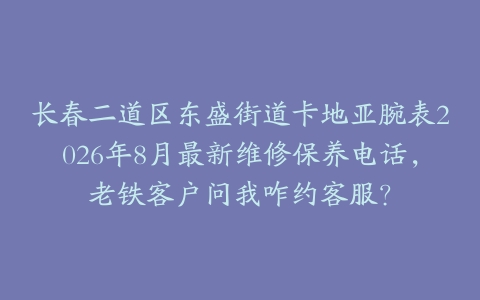 长春二道区东盛街道卡地亚腕表2026年8月最新维修保养电话，老铁客户问我咋约客服？