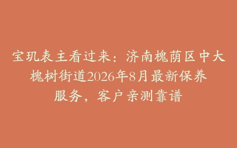 宝玑表主看过来：济南槐荫区中大槐树街道2026年8月最新保养服务，客户亲测靠谱