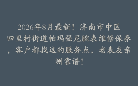 2026年8月最新！济南市中区四里村街道帕玛强尼腕表维修保养，客户都找这的服务点，老表友亲测靠谱！