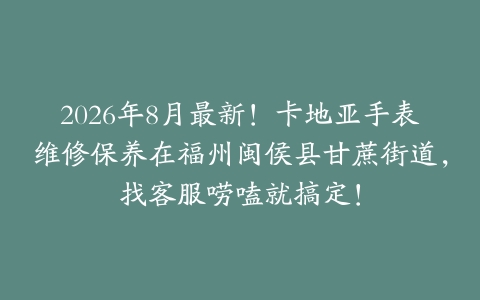 2026年8月最新！卡地亚手表维修保养在福州闽侯县甘蔗街道，找客服唠嗑就搞定！