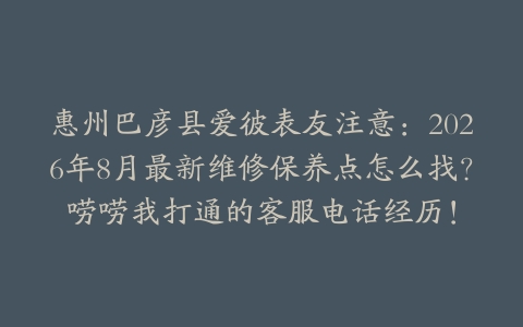 惠州巴彦县爱彼表友注意：2026年8月最新维修保养点怎么找？唠唠我打通的客服电话经历！