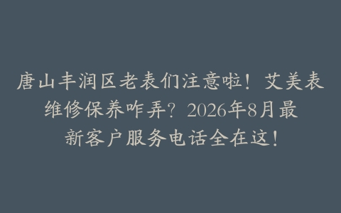 唐山丰润区老表们注意啦！艾美表维修保养咋弄？2026年8月最新客户服务电话全在这！