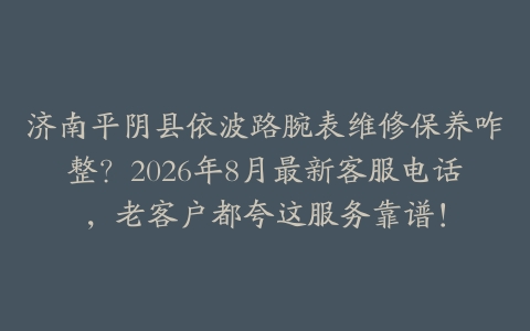 济南平阴县依波路腕表维修保养咋整？2026年8月最新客服电话，老客户都夸这服务靠谱！