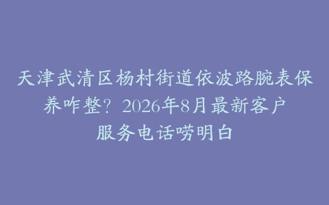 天津武清区杨村街道依波路腕表保养咋整？2026年8月最新客户服务电话唠明白