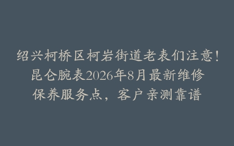 绍兴柯桥区柯岩街道老表们注意！昆仑腕表2026年8月最新维修保养服务点，客户亲测靠谱