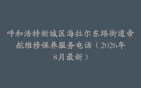 呼和浩特新城区海拉尔东路街道帝舵维修保养服务电话(2026年8月最新)