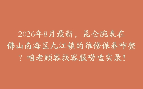 2026年8月最新，昆仑腕表在佛山南海区九江镇的维修保养咋整？咱老顾客找客服唠嗑实录！