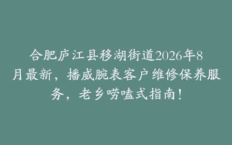 合肥庐江县移湖街道2026年8月最新，播威腕表客户维修保养服务，老乡唠嗑式指南！