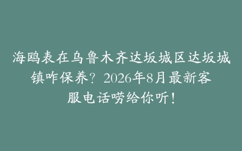 海鸥表在乌鲁木齐达坂城区达坂城镇咋保养？2026年8月最新客服电话唠给你听！