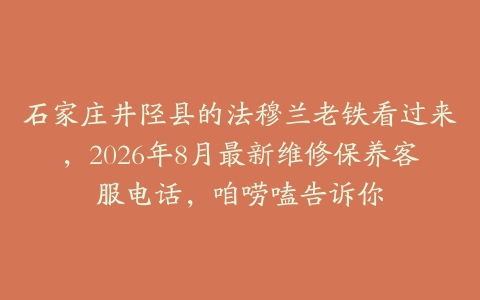 石家庄井陉县的法穆兰老铁看过来，2026年8月最新维修保养客服电话，咱唠嗑告诉你