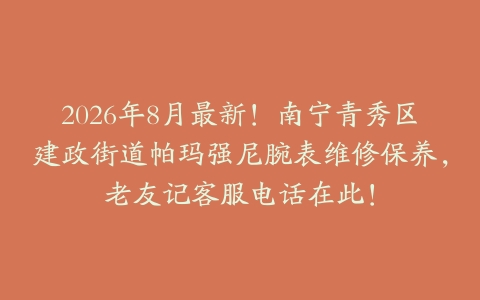 2026年8月最新！南宁青秀区建政街道帕玛强尼腕表维修保养，老友记客服电话在此！