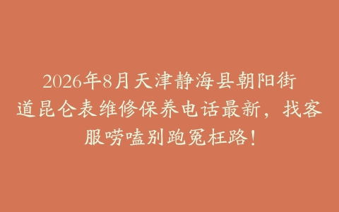 2026年8月天津静海县朝阳街道昆仑表维修保养电话最新，找客服唠嗑别跑冤枉路！
