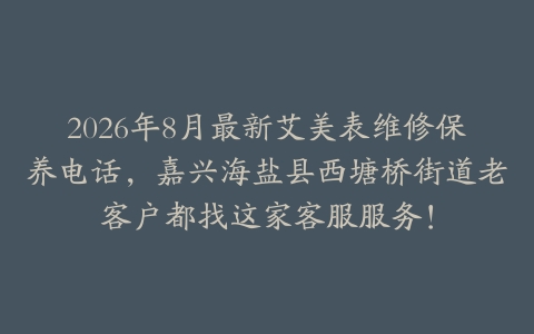 2026年8月最新艾美表维修保养电话，嘉兴海盐县西塘桥街道老客户都找这家客服服务！