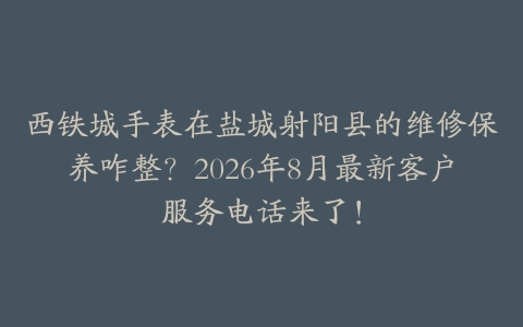 西铁城手表在盐城射阳县的维修保养咋整？2026年8月最新客户服务电话来了！