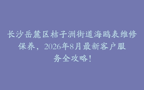 长沙岳麓区桔子洲街道海鸥表维修保养，2026年8月最新客户服务全攻略！