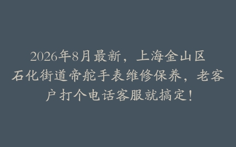 2026年8月最新，上海金山区石化街道帝舵手表维修保养，老客户打个电话客服就搞定！