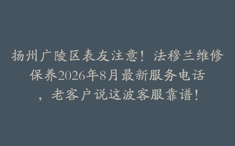 扬州广陵区表友注意！法穆兰维修保养2026年8月最新服务电话，老客户说这波客服靠谱！