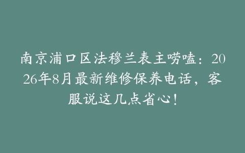 南京浦口区法穆兰表主唠嗑：2026年8月最新维修保养电话，客服说这几点省心！