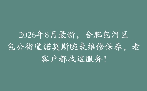 2026年8月最新，合肥包河区包公街道诺莫斯腕表维修保养，老客户都找这服务！