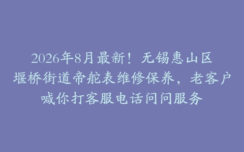 2026年8月最新！无锡惠山区堰桥街道帝舵表维修保养，老客户喊你打客服电话问问服务