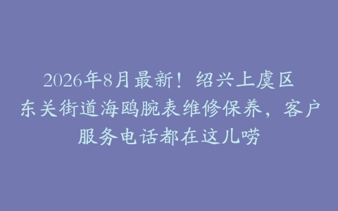 2026年8月最新！绍兴上虞区东关街道海鸥腕表维修保养，客户服务电话都在这儿唠
