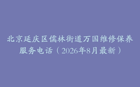 北京延庆区儒林街道万国维修保养服务电话（2026年8月最新）