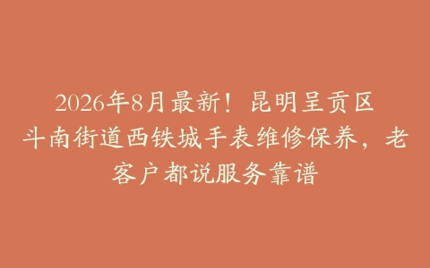 2026年8月最新！昆明呈贡区斗南街道西铁城手表维修保养，老客户都说服务靠谱