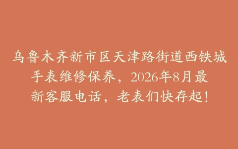 乌鲁木齐新市区天津路街道西铁城手表维修保养，2026年8月最新客服电话，老表们快存起！