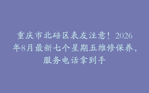重庆市北碚区表友注意!2026年8月最新七个星期五维修保养,服务电话拿到手