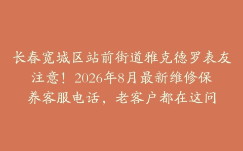 长春宽城区站前街道雅克德罗表友注意！2026年8月最新维修保养客服电话，老客户都在这问