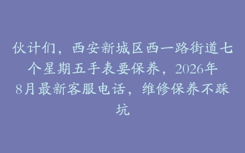伙计们，西安新城区西一路街道七个星期五手表要保养，2026年8月最新客服电话，维修保养不踩坑